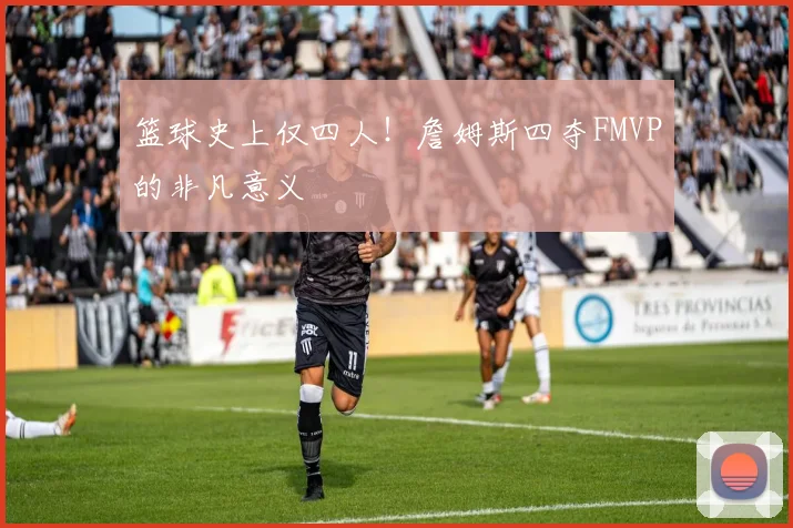 篮球史上仅四人！詹姆斯四夺FMVP的非凡意义
