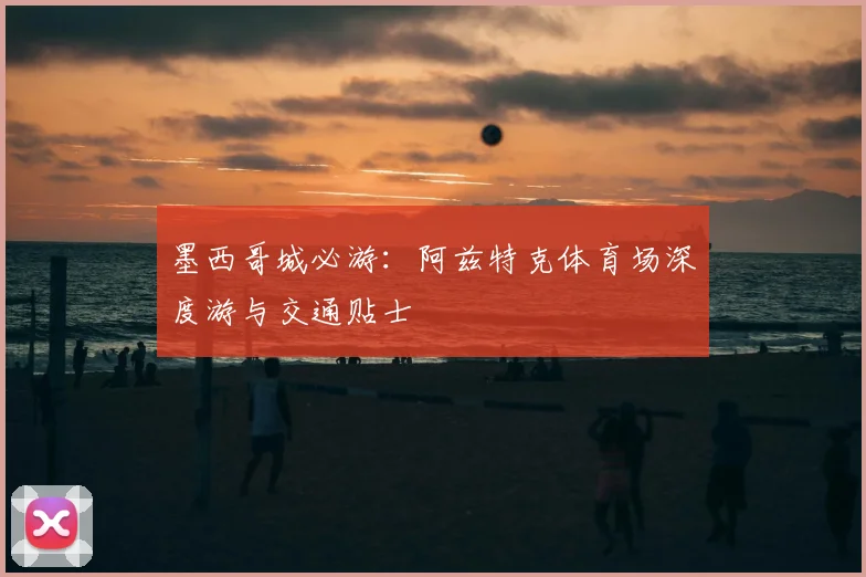 墨西哥城必游:阿兹特克体育场深度游与交通贴士