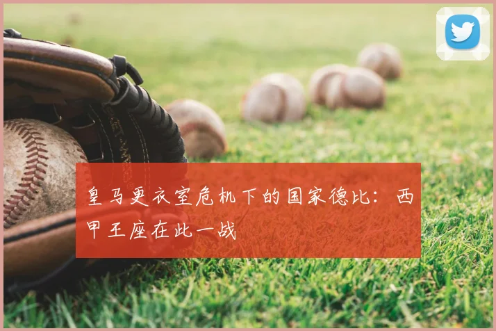 皇马更衣室危机下的国家德比：西甲王座在此一战