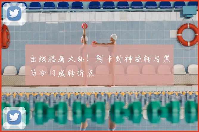 出线格局大乱！阿卡封神逆转与黑马冷门成转折点