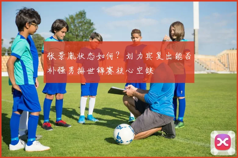 张景胤状态如何？刘力宾复出能否补强男排世锦赛核心空缺