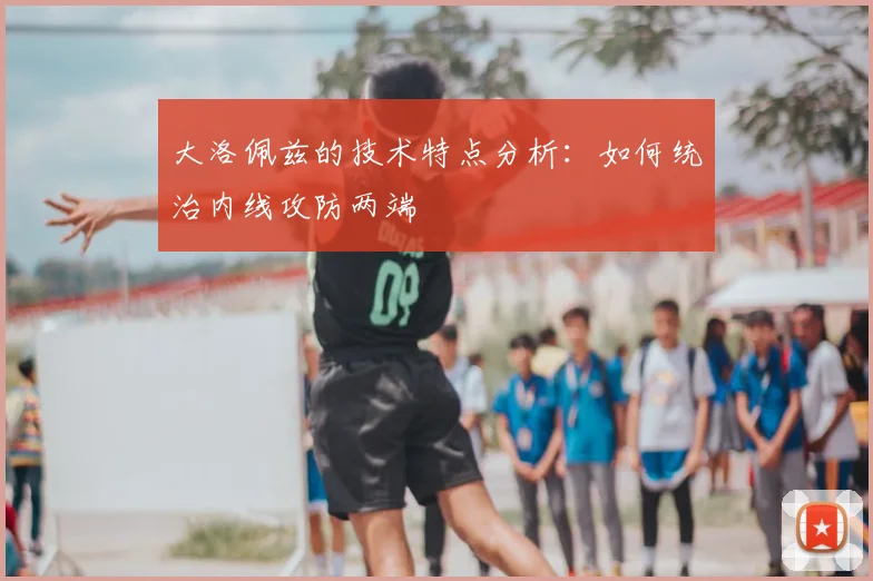 大洛佩兹的技术特点分析：如何统治内线攻防两端