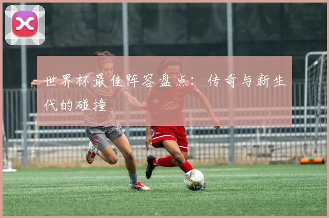 世界杯最佳阵容盘点:传奇与新生代的碰撞