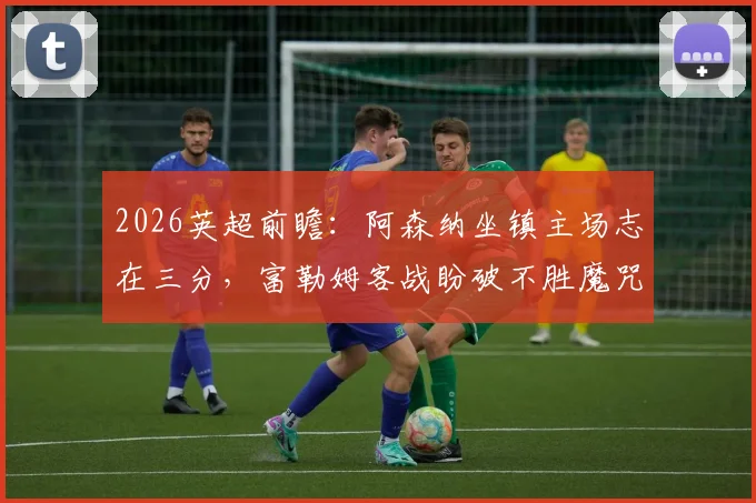 2026英超前瞻：阿森纳坐镇主场志在三分，富勒姆客战盼破不胜魔咒抢分保级