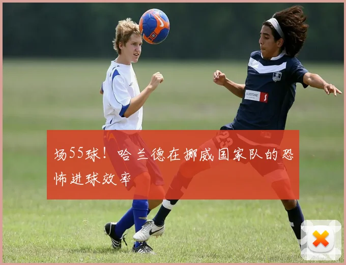 场55球！哈兰德在挪威国家队的恐怖进球效率
