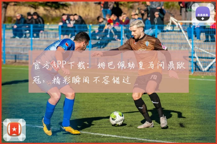 官方APP下载：姆巴佩助皇马问鼎欧冠，精彩瞬间不容错过