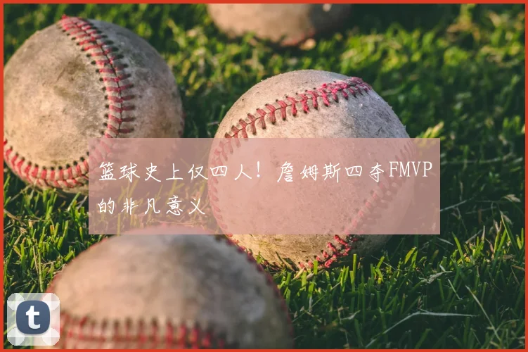 篮球史上仅四人！詹姆斯四夺FMVP的非凡意义