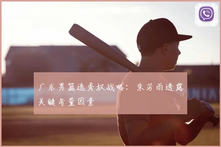 广东男篮选秀权战略：朱芳雨透露关键考量因素
