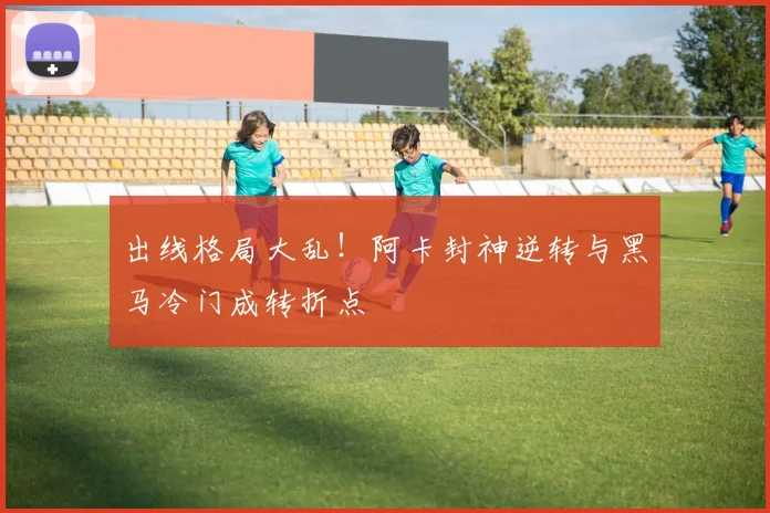 出线格局大乱！阿卡封神逆转与黑马冷门成转折点