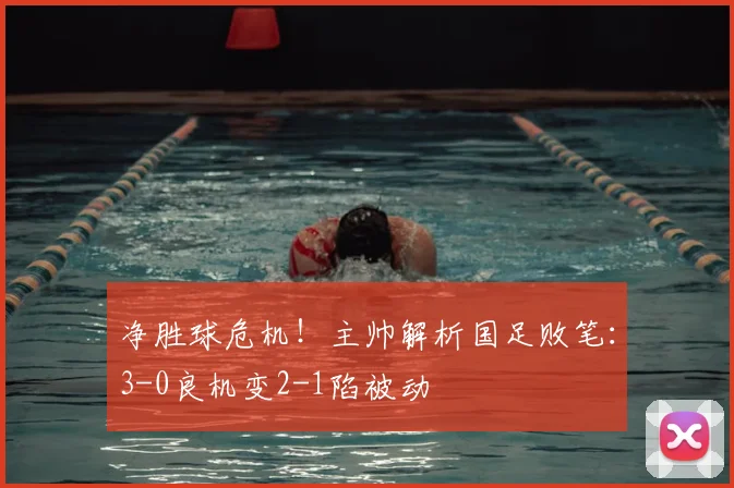 净胜球危机！主帅解析国足败笔：3-0良机变2-1陷被动