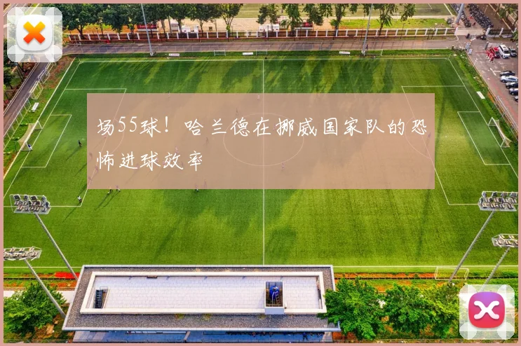 场55球！哈兰德在挪威国家队的恐怖进球效率