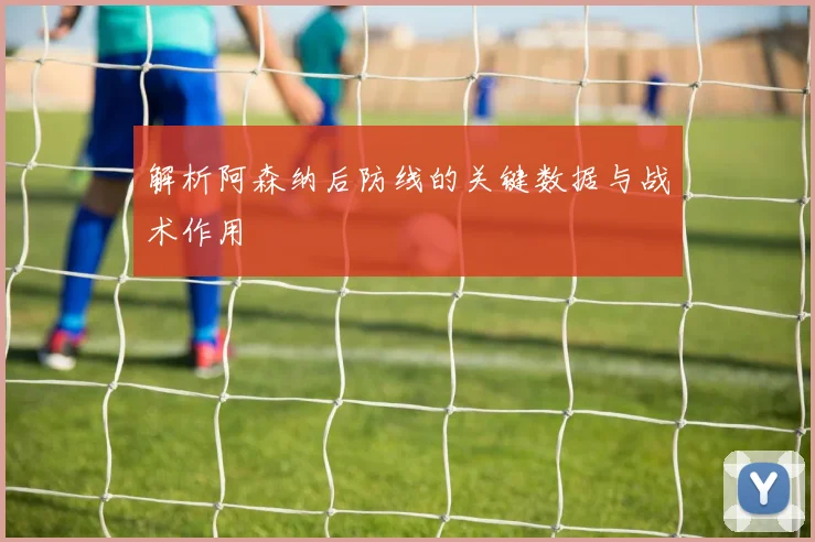 解析阿森纳后防线的关键数据与战术作用