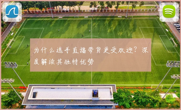 为什么选手直播带货更受欢迎？深度解读其独特优势